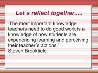 Let´s reflect together.....
“The most important knowledge
teachers need to do good work is a
knowledge of how students are
experiencing learning and perceiving
their teacher´s actions.”
Steven Brookfield
 