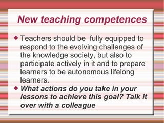 New teaching competences
 Teachers should be fully equipped to
respond to the evolving challenges of
the knowledge society, but also to
participate actively in it and to prepare
learners to be autonomous lifelong
learners.
 What actions do you take in your
lessons to achieve this goal? Talk it
over with a colleague
 
