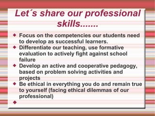 Let´s share our professional
skills.......
 Focus on the competencies our students need
to develop as successful learners.
 Differentiate our teaching, use formative
evaluation to actively fight against school
failure
 Develop an active and cooperative pedagogy,
based on problem solving activities and
projects
 Be ethical in everything you do and remain true
to yourself (facing ethical dilemmas of our
professional)

 