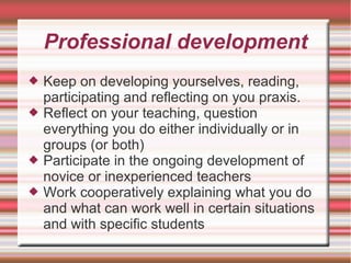 Professional development
 Keep on developing yourselves, reading,
participating and reflecting on you praxis.
 Reflect on your teaching, question
everything you do either individually or in
groups (or both)
 Participate in the ongoing development of
novice or inexperienced teachers
 Work cooperatively explaining what you do
and what can work well in certain situations
and with specific students
 