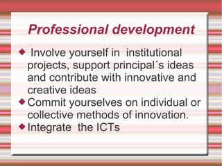 Professional development
 Involve yourself in institutional
projects, support principal´s ideas
and contribute with innovative and
creative ideas
Commit yourselves on individual or
collective methods of innovation.
Integrate the ICTs
 