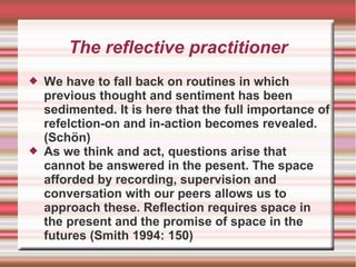 The reflective practitioner
 We have to fall back on routines in which
previous thought and sentiment has been
sedimented. It is here that the full importance of
refelction-on and in-action becomes revealed.
(Schön)
 As we think and act, questions arise that
cannot be answered in the pesent. The space
afforded by recording, supervision and
conversation with our peers allows us to
approach these. Reflection requires space in
the present and the promise of space in the
futures (Smith 1994: 150)
 