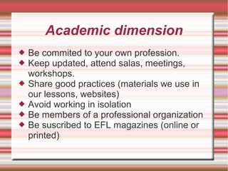 Academic dimension
 Be commited to your own profession.
 Keep updated, attend salas, meetings,
workshops.
 Share good practices (materials we use in
our lessons, websites)
 Avoid working in isolation
 Be members of a professional organization
 Be suscribed to EFL magazines (online or
printed)
 