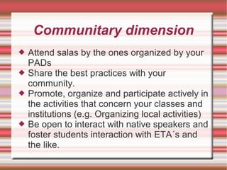 Communitary dimension
 Attend salas by the ones organized by your
PADs
 Share the best practices with your
community.
 Promote, organize and participate actively in
the activities that concern your classes and
institutions (e.g. Organizing local activities)
 Be open to interact with native speakers and
foster students interaction with ETA´s and
the like.
 