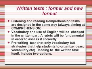 Written tests : former and new
format
 Listening and reading Comprehension tasks
are designed in the same way (always aiming at
COMPREHENSION)
 Vocabulary and use of English will be checked
in the written part. A rubric will be fundamental
in order to assess it correctly.
 Pre writing task (not only vocabulary but
strategies that help students to organize ideas,
vocabulary,etc) leading to the written task
itself. Include two options.
 