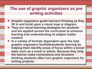 The use of graphic organizers as pre
writing activities
 Graphic organizers guide learners´thinking as they
fill in and build upon a visual map or diagram.
 They are visual learning strategies for students
and are applied across the curriculum to enhance
learning and understanding of subject matter
content.
 In a variety of formats dependent upon the task
graphic organizers facilitatestudents learning´by
helping them identify areas of focus within a broad
topic such as a novel or article. Because they help
the learner make connections and structure
thinking students often turn graphic organizers for
writing projects.
 