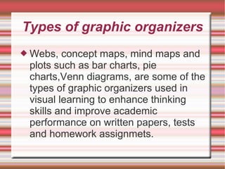 Types of graphic organizers
 Webs, concept maps, mind maps and
plots such as bar charts, pie
charts,Venn diagrams, are some of the
types of graphic organizers used in
visual learning to enhance thinking
skills and improve academic
performance on written papers, tests
and homework assignmets.
 