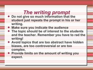 The writing prompt
 Do not give so much information that the
student just repeats the prompt in his or her
writing.
 Make sure you indicate the audience
 The topic should be of interest to the students
and the teacher. Remember you have to rad the
writing!
 Avoid topics that are too abstract have hidden
biases, are too controversial or are too
complex.
 Provide limits on the amount of writing you
expect.
 