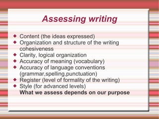 Assessing writing
 Content (the ideas expressed)
 Organization and structure of the writing
cohesiveness
 Clarity, logical organization
 Accuracy of meaning (vocabulary)
 Accuracy of language conventions
(grammar,spelling,punctuation)
 Register (level of formality of the writing)
 Style (for advanced levels)
What we assess depends on our purpose
 