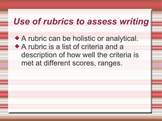 Use of rubrics to assess writing
 A rubric can be holistic or analytical.
 A rubric is a list of criteria and a
description of how well the criteria is
met at different scores, ranges.
 