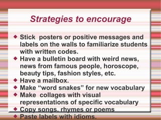 Strategies to encourage
 Stick posters or positive messages and
labels on the walls to familiarize students
with written codes.
 Have a bulletin board with weird news,
news from famous people, horoscope,
beauty tips, fashion styles, etc.
 Have a mailbox.
 Make “word snakes” for new vocabulary
 Make collages with visual
representations of specific vocabulary
 Copy songs, rhymes or poems
 Paste labels with idioms.
 
