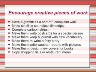 Encourage creative pieces of work
 Have a graffitti as a sort of “ complaint wall”
 Make sts fill in soundless filmstrips.
 Complete cartoon strips.
 Make them write postcards for a special person
 Make them keep a journal with new vocabulary.
 Make them re-write a fairy story
 Make them write weather reports with pictures
 Make them design new covers for books
 Copy shopping lists or restaurant menu
 