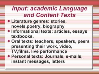Input: academic Language
and Content Texts
 Literature genres: stories,
novels,poetry, biography
 Informational texts: articles, essays
textbooks.
 Oral texts: teachers, speakers, peers
presenting their work, video,
TV,films, live performance
 Personal texts: Journals, e-mails,
instant messages, letters
 
