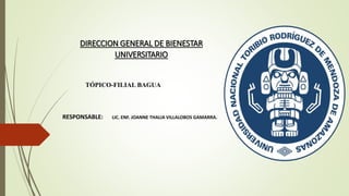 DIRECCION GENERAL DE BIENESTAR
UNIVERSITARIO
RESPONSABLE: LIC. ENF. JOANNE THALIA VILLALOBOS GAMARRA.
TÓPICO-FILIAL BAGUA
 