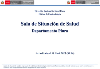 Dirección Regional de Salud Piura
Oficina de Epidemiología
Sala de Situación de Salud
Departamento Piura
Actualizado al 19 Abril 2023 (SE 16)
La sala de situación de salud es un producto de la Oficina de Epidemiología de la Dirección Regional de Salud Piura. Se autoriza su uso total o parcial siempre y
cuando se citen expresamente las fuentes de información de este producto.
 