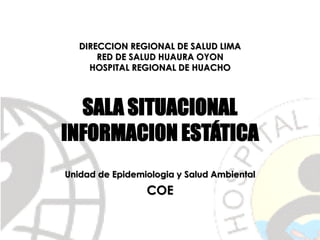 DIRECCION REGIONAL DE SALUD LIMA
RED DE SALUD HUAURA OYON
HOSPITAL REGIONAL DE HUACHO
SALA SITUACIONAL
INFORMACI0N ESTÁTICA
Unidad de Epidemiologia y Salud Ambiental
COE
 