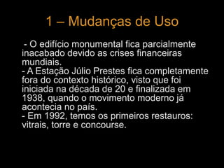 1 – Mudanças de Uso 
- O edifício monumental fica parcialmente 
inacabado devido as crises financeiras 
mundiais. 
- A Estação Júlio Prestes fica completamente 
fora do contexto histórico, visto que foi 
iniciada na década de 20 e finalizada em 
1938, quando o movimento moderno já 
acontecia no país. 
- Em 1992, temos os primeiros restauros: 
vitrais, torre e concourse. 
 