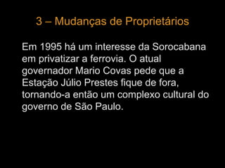 3 – Mudanças de Proprietários 
Em 1995 há um interesse da Sorocabana 
em privatizar a ferrovia. O atual 
governador Mario Covas pede que a 
Estação Júlio Prestes fique de fora, 
tornando-a então um complexo cultural do 
governo de São Paulo. 
 