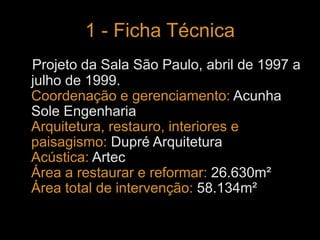 1 - Ficha Técnica 
Projeto da Sala São Paulo, abril de 1997 a 
julho de 1999. 
Coordenação e gerenciamento: Acunha 
Sole Engenharia 
Arquitetura, restauro, interiores e 
paisagismo: Dupré Arquitetura 
Acústica: Artec 
Área a restaurar e reformar: 26.630m² 
Área total de intervenção: 58.134m² 
 