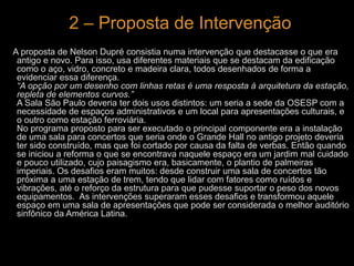 2 – Proposta de Intervenção 
A proposta de Nelson Dupré consistia numa intervenção que destacasse o que era 
antigo e novo. Para isso, usa diferentes materiais que se destacam da edificação 
como o aço, vidro, concreto e madeira clara, todos desenhados de forma a 
evidenciar essa diferença. 
“A opção por um desenho com linhas retas é uma resposta à arquitetura da estação, 
repleta de elementos curvos.” 
A Sala São Paulo deveria ter dois usos distintos: um seria a sede da OSESP com a 
necessidade de espaços administrativos e um local para apresentações culturais, e 
o outro como estação ferroviária. 
No programa proposto para ser executado o principal componente era a instalação 
de uma sala para concertos que seria onde o Grande Hall no antigo projeto deveria 
ter sido construído, mas que foi cortado por causa da falta de verbas. Então quando 
se iniciou a reforma o que se encontrava naquele espaço era um jardim mal cuidado 
e pouco utilizado, cujo paisagismo era, basicamente, o plantio de palmeiras 
imperiais. Os desafios eram muitos: desde construir uma sala de concertos tão 
próxima a uma estação de trem, tendo que lidar com fatores como ruídos e 
vibrações, até o reforço da estrutura para que pudesse suportar o peso dos novos 
equipamentos. As intervenções superaram esses desafios e transformou aquele 
espaço em uma sala de apresentações que pode ser considerada o melhor auditório 
sinfônico da América Latina. 
 