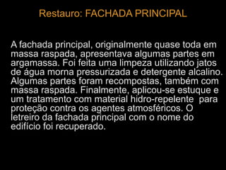 Restauro: FACHADA PRINCIPAL 
A fachada principal, originalmente quase toda em 
massa raspada, apresentava algumas partes em 
argamassa. Foi feita uma limpeza utilizando jatos 
de água morna pressurizada e detergente alcalino. 
Algumas partes foram recompostas, também com 
massa raspada. Finalmente, aplicou-se estuque e 
um tratamento com material hidro-repelente para 
proteção contra os agentes atmosféricos. O 
letreiro da fachada principal com o nome do 
edifício foi recuperado. 
 