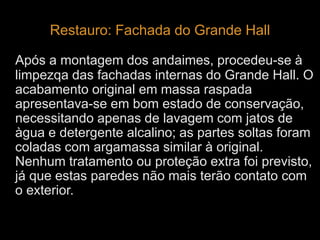 Restauro: Fachada do Grande Hall 
Após a montagem dos andaimes, procedeu-se à 
limpezqa das fachadas internas do Grande Hall. O 
acabamento original em massa raspada 
apresentava-se em bom estado de conservação, 
necessitando apenas de lavagem com jatos de 
àgua e detergente alcalino; as partes soltas foram 
coladas com argamassa similar à original. 
Nenhum tratamento ou proteção extra foi previsto, 
já que estas paredes não mais terão contato com 
o exterior. 
 