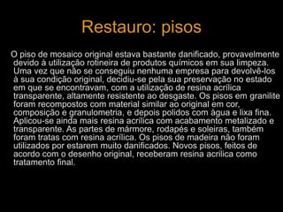 Restauro: pisos 
O piso de mosaico original estava bastante danificado, provavelmente 
devido à utilização rotineira de produtos químicos em sua limpeza. 
Uma vez que não se conseguiu nenhuma empresa para devolvê-los 
à sua condição original, decidiu-se pela sua preservação no estado 
em que se encontravam, com a utilização de resina acrílica 
transparente, altamente resistente ao desgaste. Os pisos em granilite 
foram recompostos com material similar ao original em cor, 
composição e granulometria, e depois polidos com àgua e lixa fina. 
Aplicou-se ainda mais resina acrílica com acabamento metalizado e 
transparente. As partes de mármore, rodapés e soleiras, também 
foram tratas com resina acrílica. Os pisos de madeira não foram 
utilizados por estarem muito danificados. Novos pisos, feitos de 
acordo com o desenho original, receberam resina acrilica como 
tratamento final. 
 