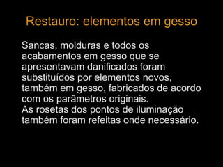 Restauro: elementos em gesso 
Sancas, molduras e todos os 
acabamentos em gesso que se 
apresentavam danificados foram 
substituídos por elementos novos, 
também em gesso, fabricados de acordo 
com os parâmetros originais. 
As rosetas dos pontos de iluminação 
também foram refeitas onde necessário. 
 