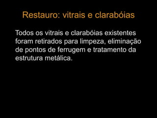 Restauro: vitrais e clarabóias 
Todos os vitrais e clarabóias existentes 
foram retirados para limpeza, eliminação 
de pontos de ferrugem e tratamento da 
estrutura metálica. 
 