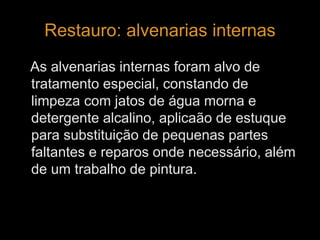 Restauro: alvenarias internas 
As alvenarias internas foram alvo de 
tratamento especial, constando de 
limpeza com jatos de água morna e 
detergente alcalino, aplicaão de estuque 
para substituição de pequenas partes 
faltantes e reparos onde necessário, além 
de um trabalho de pintura. 
 