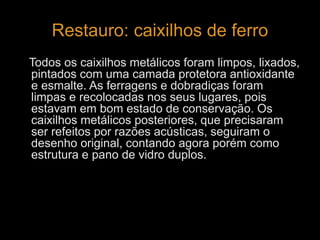 Restauro: caixilhos de ferro 
Todos os caixilhos metálicos foram limpos, lixados, 
pintados com uma camada protetora antioxidante 
e esmalte. As ferragens e dobradiças foram 
limpas e recolocadas nos seus lugares, pois 
estavam em bom estado de conservação. Os 
caixilhos metálicos posteriores, que precisaram 
ser refeitos por razões acústicas, seguiram o 
desenho original, contando agora porém como 
estrutura e pano de vidro duplos. 
 