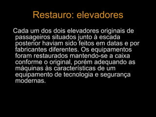 Restauro: elevadores 
Cada um dos dois elevadores originais de 
passageiros situados junto à escada 
posterior haviam sido feitos em datas e por 
fabricantes diferentes. Os equipamentos 
foram restaurados mantendo-se a caixa 
conforme o original, porém adequando as 
máquinas às características de um 
equipamento de tecnologia e segurança 
modernas. 
 
