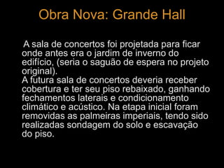 Obra Nova: Grande Hall 
A sala de concertos foi projetada para ficar 
onde antes era o jardim de inverno do 
edifício, (seria o saguão de espera no projeto 
original). 
A futura sala de concertos deveria receber 
cobertura e ter seu piso rebaixado, ganhando 
fechamentos laterais e condicionamento 
climático e acústico. Na etapa inicial foram 
removidas as palmeiras imperiais, tendo sido 
realizadas sondagem do solo e escavação 
do piso. 
 