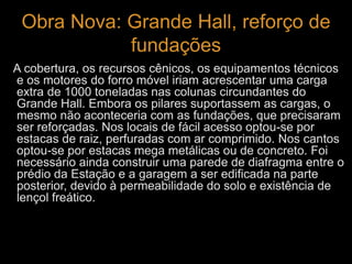 Obra Nova: Grande Hall, reforço de 
fundações 
A cobertura, os recursos cênicos, os equipamentos técnicos 
e os motores do forro móvel iriam acrescentar uma carga 
extra de 1000 toneladas nas colunas circundantes do 
Grande Hall. Embora os pilares suportassem as cargas, o 
mesmo não aconteceria com as fundações, que precisaram 
ser reforçadas. Nos locais de fácil acesso optou-se por 
estacas de raiz, perfuradas com ar comprimido. Nos cantos 
optou-se por estacas mega metálicas ou de concreto. Foi 
necessário ainda construir uma parede de diafragma entre o 
prédio da Estação e a garagem a ser edificada na parte 
posterior, devido à permeabilidade do solo e existência de 
lençol freático. 
 