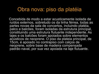 Obra nova: piso da platéia 
Concebida de modo a estar acusticamente isolada de 
ruídos externos, sobretudo os da linha férrea, todas as 
partes novas da sala de concertos, incluindo platéia, 
palco e balcões, foram isoladas da estrutura principal, 
constituindo uma estrutura flutuante independente. As 
lajes e os balcões foram apoiados sobre elementos 
acústicos de neoprene. O piso da plateia principal, de 
15cm, é apoiado no contrapiso com calços de 
neoprene, sobre base de madeira compensada 
padrão naval, por sua vez apoiada na laje flutuante. 
 
