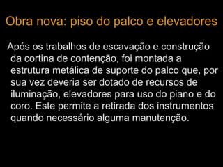 Obra nova: piso do palco e elevadores 
Após os trabalhos de escavação e construção 
da cortina de contenção, foi montada a 
estrutura metálica de suporte do palco que, por 
sua vez deveria ser dotado de recursos de 
iluminação, elevadores para uso do piano e do 
coro. Este permite a retirada dos instrumentos 
quando necessário alguma manutenção. 
 
