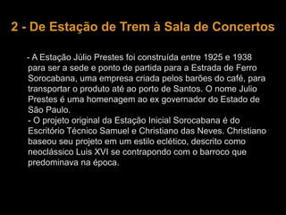 2 - De Estação de Trem à Sala de Concertos 
- A Estação Júlio Prestes foi construída entre 1925 e 1938 
para ser a sede e ponto de partida para a Estrada de Ferro 
Sorocabana, uma empresa criada pelos barões do café, para 
transportar o produto até ao porto de Santos. O nome Julio 
Prestes é uma homenagem ao ex governador do Estado de 
São Paulo. 
- O projeto original da Estação Inicial Sorocabana é do 
Escritório Técnico Samuel e Christiano das Neves. Christiano 
baseou seu projeto em um estilo eclético, descrito como 
neoclássico Luis XVI se contrapondo com o barroco que 
predominava na época. 
 