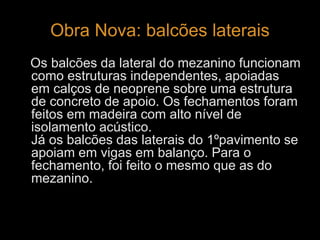 Obra Nova: balcões laterais 
Os balcões da lateral do mezanino funcionam 
como estruturas independentes, apoiadas 
em calços de neoprene sobre uma estrutura 
de concreto de apoio. Os fechamentos foram 
feitos em madeira com alto nível de 
isolamento acústico. 
Já os balcões das laterais do 1ºpavimento se 
apoiam em vigas em balanço. Para o 
fechamento, foi feito o mesmo que as do 
mezanino. 
 