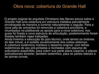 Obra nova: cobertura do Grande Hall 
O projeto original do arquiteto Christiano das Neves previa sobre o 
Grande Hall uma cobertura em estrutura metálica parcialmente 
envidraçada de maneira a iluminar naturalmente o saguão. Para a 
nova sala de concertos foi removida a cobertura provisória, e 
chumbados na platibanda os apoios para a nova cobertura, nos 
quais foi fixada a nova estrutura de articulação, posteriormente foram 
fixadas também vigas treliçadas. 
Ainda tivemos a execução do piso técnico, onde temos os motores 
do teto móvel, e é isolado acusticamente dos ruídos externos. 
A cobertura isotérmica manteve o desenho original, com telhas 
isotérmicas de aço pré-pintadas e montadas com espuma de 
poliuretano expandido, para cobrir sua parte plana superior, e placas 
policarbonato alveolar, também isotermico, para as partes laterais e 
as quinas curvas. 
 