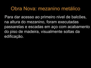 Obra Nova: mezanino metálico 
Para dar acesso ao primeiro nivel de balcões, 
na altura do mezanino, foram executadas 
passarelas e escadas em aço com acabamento 
do piso de madeira, visualmente soltas da 
edificação. 
 