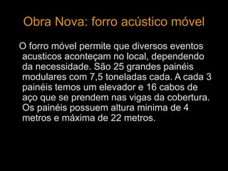 Obra Nova: forro acústico móvel 
O forro móvel permite que diversos eventos 
acusticos aconteçam no local, dependendo 
da necessidade. São 25 grandes painéis 
modulares com 7,5 toneladas cada. A cada 3 
painéis temos um elevador e 16 cabos de 
aço que se prendem nas vigas da cobertura. 
Os painéis possuem altura minima de 4 
metros e máxima de 22 metros. 
 