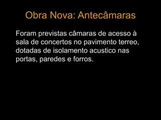 Obra Nova: Antecâmaras 
Foram previstas câmaras de acesso à 
sala de concertos no pavimento terreo, 
dotadas de isolamento acustico nas 
portas, paredes e forros. 
 