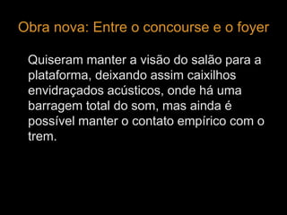 Obra nova: Entre o concourse e o foyer 
Quiseram manter a visão do salão para a 
plataforma, deixando assim caixilhos 
envidraçados acústicos, onde há uma 
barragem total do som, mas ainda é 
possível manter o contato empírico com o 
trem. 
 