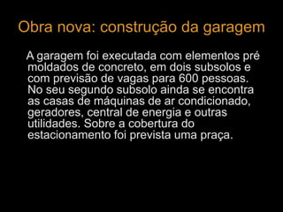 Obra nova: construção da garagem 
A garagem foi executada com elementos pré 
moldados de concreto, em dois subsolos e 
com previsão de vagas para 600 pessoas. 
No seu segundo subsolo ainda se encontra 
as casas de máquinas de ar condicionado, 
geradores, central de energia e outras 
utilidades. Sobre a cobertura do 
estacionamento foi prevista uma praça. 
 