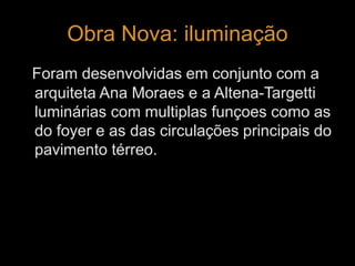 Obra Nova: iluminação 
Foram desenvolvidas em conjunto com a 
arquiteta Ana Moraes e a Altena-Targetti 
luminárias com multiplas funçoes como as 
do foyer e as das circulações principais do 
pavimento térreo. 
 