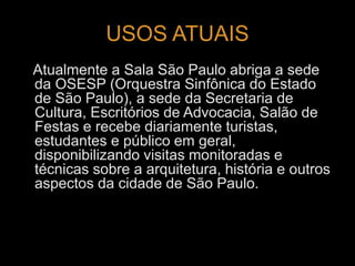 USOS ATUAIS 
Atualmente a Sala São Paulo abriga a sede 
da OSESP (Orquestra Sinfônica do Estado 
de São Paulo), a sede da Secretaria de 
Cultura, Escritórios de Advocacia, Salão de 
Festas e recebe diariamente turistas, 
estudantes e público em geral, 
disponibilizando visitas monitoradas e 
técnicas sobre a arquitetura, história e outros 
aspectos da cidade de São Paulo. 
 