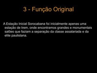 3 - Função Original 
A Estação Inicial Sorocabana foi inicialmente apenas uma 
estação de trem, onde encontramos grandes e monumentais 
salões que faziam a separação da classe assalariada e da 
elite paulistana. 
 
