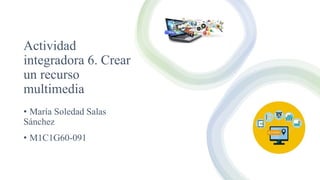 Actividad
integradora 6. Crear
un recurso
multimedia
• María Soledad Salas
Sánchez
• M1C1G60-091
 