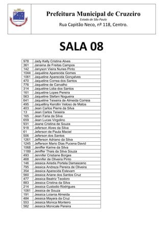 Prefeitura Municipal de Cruzeiro
Estado de São Paulo
Rua Capitão Neco, nº 118, Centro.
SALA 08
978 Jady Kelly Cristina Alves
361 Janaina de Freitas Campos
142 Janyson Vieira Nunes Pinto
1044 Jaqueline Aparecida Gomes
1061 Jaqueline Aparecida Gonçalves
470 Jaqueline Correa dos Santos
776 Jaqueline de Carvalho
314 Jaqueline Lidia dos Santos
161 Jaqueline Lopes Pereira
563 Jaqueline Stefani Nogueira
641 Jaqueline Teixeira de Almeida Correia
495 Jaquelliny Kerollin Veloso de Matos
403 Jean Carlos Pierre da Silva
13 Jean Carlos Teixeira
165 Jean Faria da Silva
659 Jean Lucas Virgolino
931 Jeane Cristina de Souza
918 Jeferson Alves da Silva
61 Jeferson de Paula Maciel
506 Jeferson dos Santos
1261 Jefferson Adriano da Silva
1245 Jefferson Mario Dias Pucena David
1068 Jeniffer Karine da Silva
1189 Jeniffer Thais da Silva Souza
493 Jennifer Cristiane Borges
468 Jennifer de Oliveira Pinto
146 Jessica Airedis Portela Damasceno
795 Jessica Andreza Pereira de Oliveira
354 Jessica Aparecida Estevam
560 Jessica Ariane dos Santos Cruz
477 Jessica Beatriz Teodoro
883 Jessica Cristina da Silva
214 Jessica Custodio Rodrigues
1081 Jessica de Souza
191 Jessica Loiania Almeida
484 Jessica Mayara da Cruz
553 Jessica Monica Monteiro
582 Jessica Monicale Pereira
 
