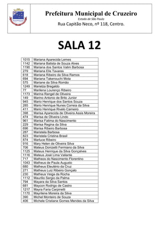 Prefeitura Municipal de Cruzeiro
Estado de São Paulo
Rua Capitão Neco, nº 118, Centro.
SALA 12
1015 Mariana Aparecida Lemes
1142 Mariana Batista de Souza Alves
1190 Mariana dos Santos Valim Barbosa
279 Mariana Elis Tavares
618 Mariana Ribeiro da Silva Ramos
694 Mariana Takenouchi Mota
575 Mariane da Silva Romão
1249 Marielza Bregaldo
77 Marilena Lourenço Ribeiro
1173 Marina Rangel de Oliveira
149 Marino Antonio de Brito Junior
945 Mario Henrique dos Santos Souza
285 Mario Henrique Nunes Correia da Silva
411 Mario Henrique Rivelo Carneiro
398 Marisa Aparecida de Oliveira Assis Moreira
474 Marisa de Oliveira Lindo
961 Marisa Fatima do Nascimento
229 Marisa Regina da Silva
696 Marisa Ribeiro Barbosa
287 Maristela Barbosa
823 Maristela Cristina Brasil
874 Marluce Ribeiro
916 Mary Helen de Oliveira Silva
706 Mateus Donizetti Fermiano da Silva
1125 Mateus Henrique da Silva Gonçalves
1116 Mateus José Lima Valiante
717 Matheos do Nascimento Florentino
1043 Matheus de Paula Augusto
680 Matheus Eleutério da Cruz
271 Matheus Luiz Ribeiro Gonçalo
230 Matheus Veiga da Rocha
1112 Maurilio Sergio da Palma
794 Mayara da Silva Santos
681 Maycon Rodrigo de Castro
1217 Mayra Faria Carpinetti
1170 Mayrilene Moreira da Silva
390 Michel Monteiro de Souza
406 Michele Cristiane Gomes Mendes da Silva
 
